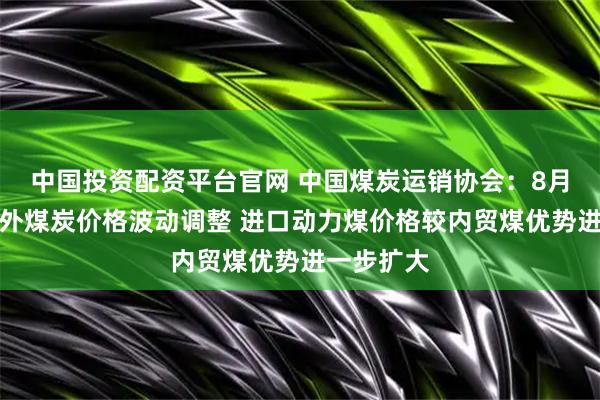 中国投资配资平台官网 中国煤炭运销协会：8月上旬国内外煤炭价格波动调整 进口动力煤价格较内贸煤优势进一步扩大
