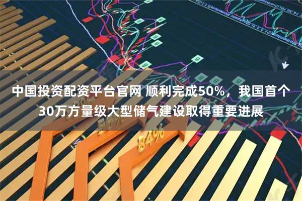 中国投资配资平台官网 顺利完成50%，我国首个30万方量级大型储气建设取得重要进展