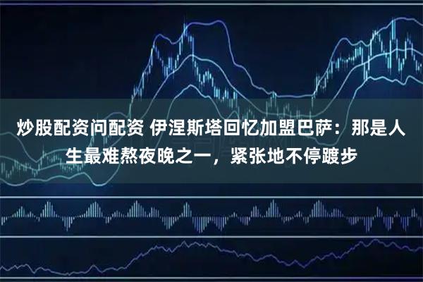 炒股配资问配资 伊涅斯塔回忆加盟巴萨：那是人生最难熬夜晚之一，紧张地不停踱步