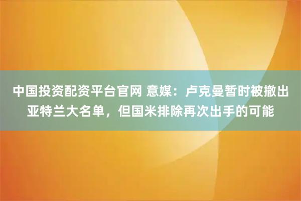 中国投资配资平台官网 意媒：卢克曼暂时被撤出亚特兰大名单，但国米排除再次出手的可能