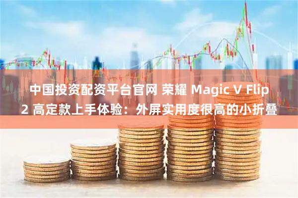 中国投资配资平台官网 荣耀 Magic V Flip2 高定款上手体验：外屏实用度很高的小折叠