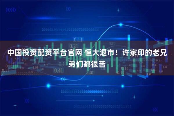 中国投资配资平台官网 恒大退市！许家印的老兄弟们都很苦