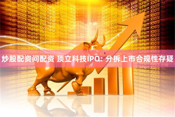 炒股配资问配资 顶立科技IPO: 分拆上市合规性存疑