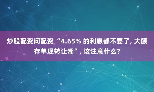 炒股配资问配资 “4.65% 的利息都不要了, 大额存单现转让潮”, 该注意什么?