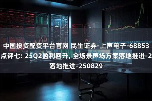 中国投资配资平台官网 民生证券-上声电子-688533-系列点评七: 25Q2盈利回升, 全场景声场方案落地推进-250829