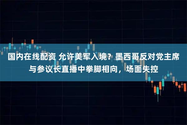 国内在线配资 允许美军入境？墨西哥反对党主席与参议长直播中拳脚相向，场面失控