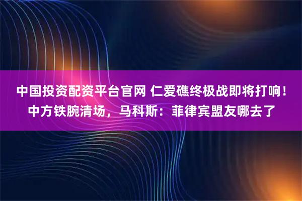 中国投资配资平台官网 仁爱礁终极战即将打响！中方铁腕清场，马科斯：菲律宾盟友哪去了
