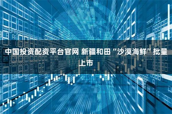中国投资配资平台官网 新疆和田“沙漠海鲜”批量上市