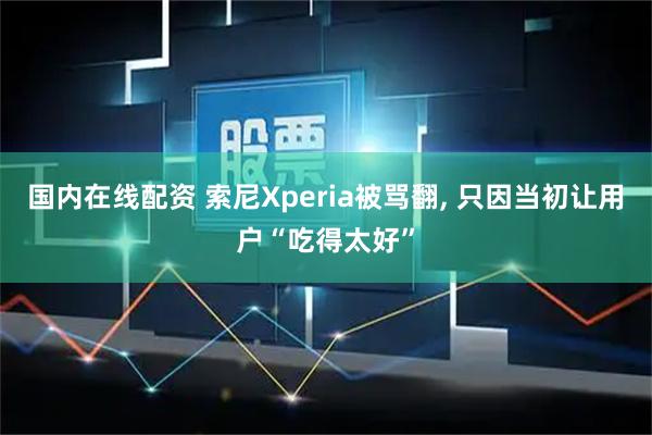 国内在线配资 索尼Xperia被骂翻, 只因当初让用户“吃得太好”