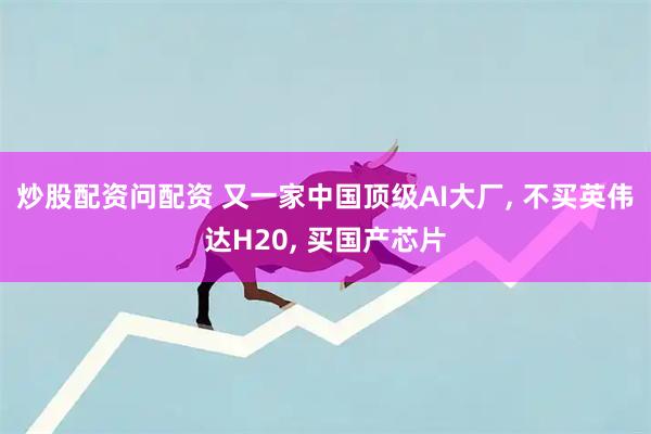 炒股配资问配资 又一家中国顶级AI大厂, 不买英伟达H20, 买国产芯片
