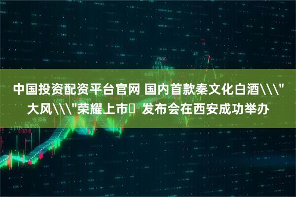 中国投资配资平台官网 国内首款秦文化白酒\＂大风\＂荣耀上市‌发布会在西安成功举办