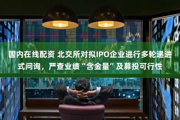 国内在线配资 北交所对拟IPO企业进行多轮递进式问询，严查业绩“含金量”及募投可行性