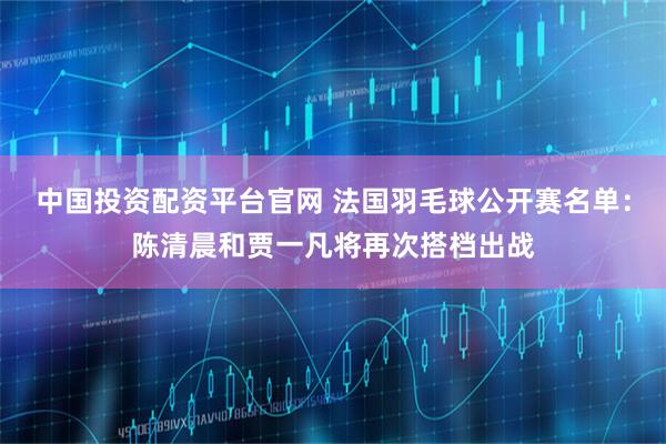 中国投资配资平台官网 法国羽毛球公开赛名单：陈清晨和贾一凡将再次搭档出战