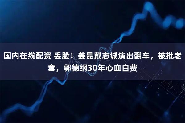 国内在线配资 丢脸！姜昆戴志诚演出翻车，被批老套，郭德纲30年心血白费