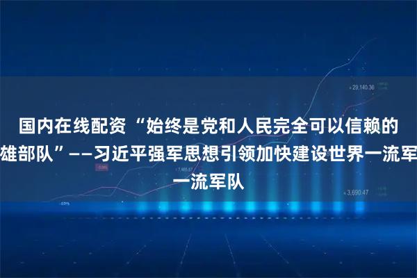 国内在线配资 “始终是党和人民完全可以信赖的英雄部队”——习近平强军思想引领加快建设世界一流军队