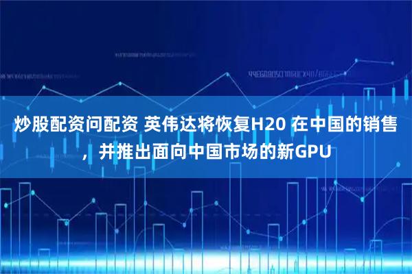 炒股配资问配资 英伟达将恢复H20 在中国的销售，并推出面向中国市场的新GPU