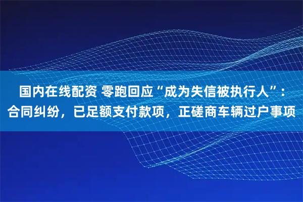 国内在线配资 零跑回应“成为失信被执行人”：合同纠纷，已足额支付款项，正磋商车辆过户事项