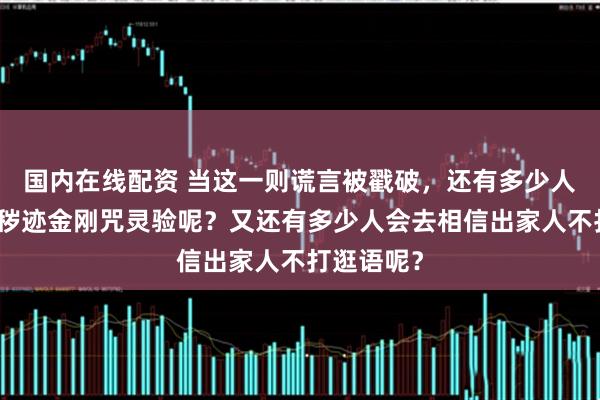 国内在线配资 当这一则谎言被戳破，还有多少人会去相信秽迹金刚咒灵验呢？又还有多少人会去相信出家人不打逛语呢？