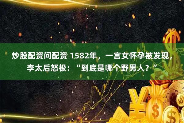 炒股配资问配资 1582年，一宫女怀孕被发现，李太后怒极：“到底是哪个野男人？”