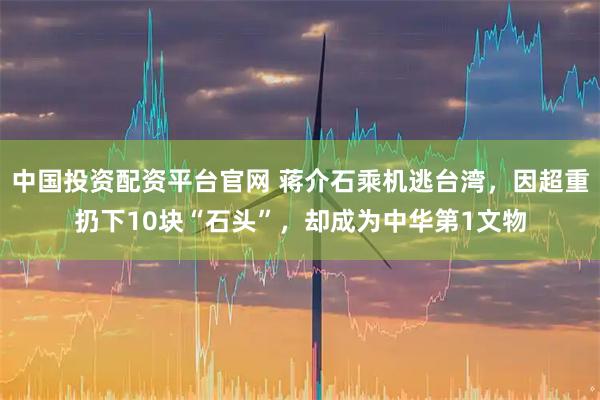 中国投资配资平台官网 蒋介石乘机逃台湾，因超重扔下10块“石头”，却成为中华第1文物