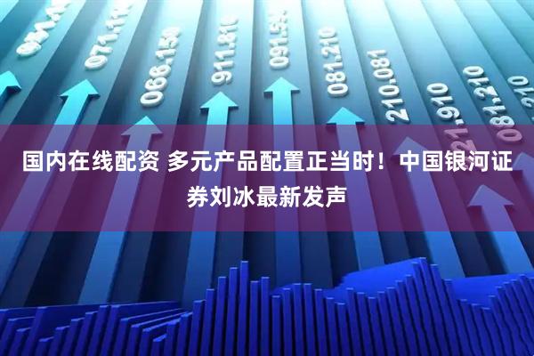 国内在线配资 多元产品配置正当时！中国银河证券刘冰最新发声