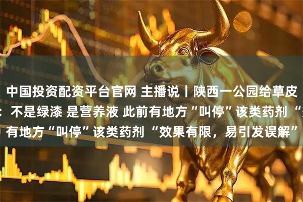 中国投资配资平台官网 主播说丨陕西一公园给草皮“喷绿漆”？当地回应：不是绿漆 是营养液 此前有地方“叫停”该类药剂 “效果有限，易引发误解”