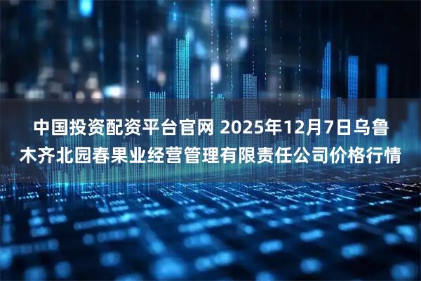 中国投资配资平台官网 2025年12月7日乌鲁木齐北园春果业经营管理有限责任公司价格行情