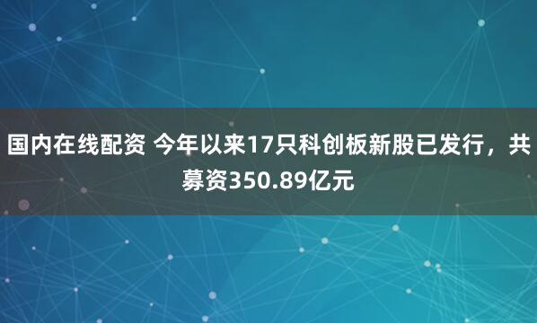 国内在线配资 今年以来17只科创板新股已发行，共募资350.89亿元