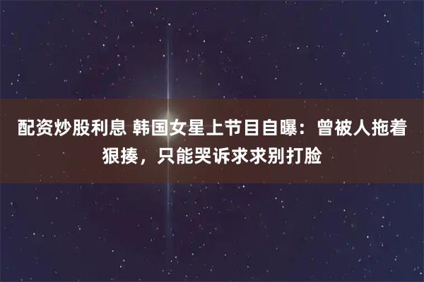 配资炒股利息 韩国女星上节目自曝：曾被人拖着狠揍，只能哭诉求求别打脸