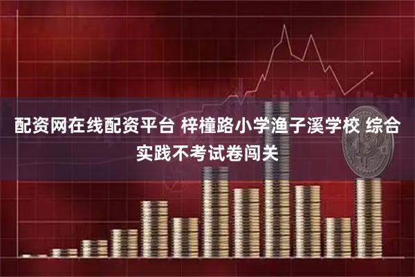 配资网在线配资平台 梓橦路小学渔子溪学校 综合实践不考试卷闯关