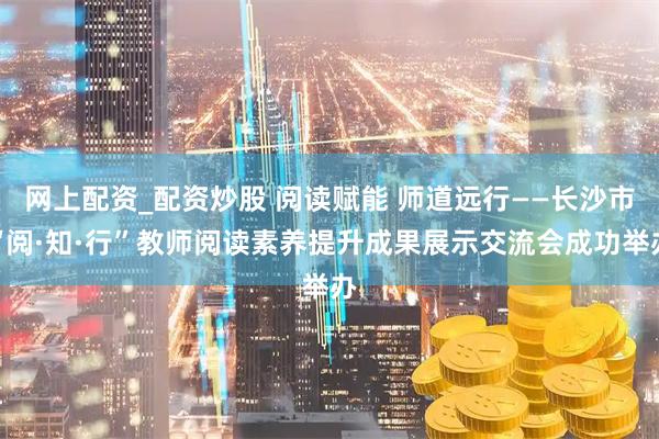 网上配资_配资炒股 阅读赋能 师道远行——长沙市“阅·知·行”教师阅读素养提升成果展示交流会成功举办