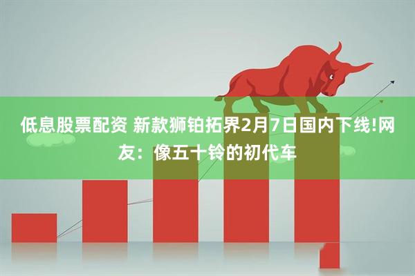 低息股票配资 新款狮铂拓界2月7日国内下线!网友：像五十铃的初代车