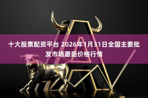 十大股票配资平台 2026年1月31日全国主要批发市场蘑菇价格行情