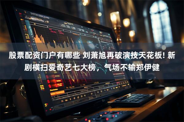 股票配资门户有哪些 刘萧旭再破演技天花板! 新剧横扫爱奇艺七大榜，气场不输郑伊健