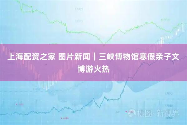 上海配资之家 图片新闻｜三峡博物馆寒假亲子文博游火热
