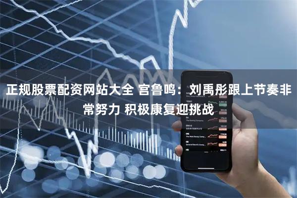 正规股票配资网站大全 宫鲁鸣：刘禹彤跟上节奏非常努力 积极康复迎挑战