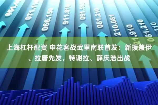 上海杠杆配资 申花客战武里南联首发：新援盖伊、拉唐先发，特谢拉、薛庆浩出战