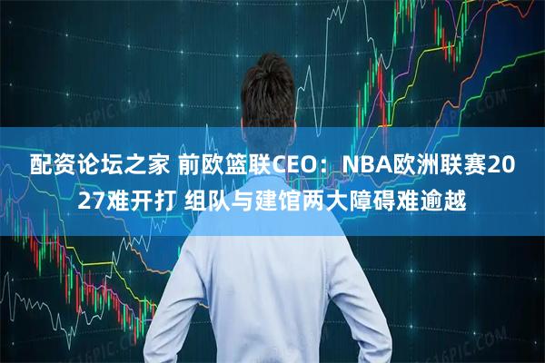 配资论坛之家 前欧篮联CEO：NBA欧洲联赛2027难开打 组队与建馆两大障碍难逾越