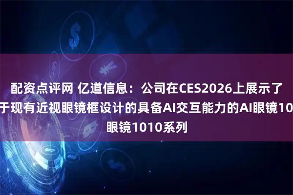 配资点评网 亿道信息：公司在CES2026上展示了一款基于现有近视眼镜框设计的具备AI交互能力的AI眼镜1010系列