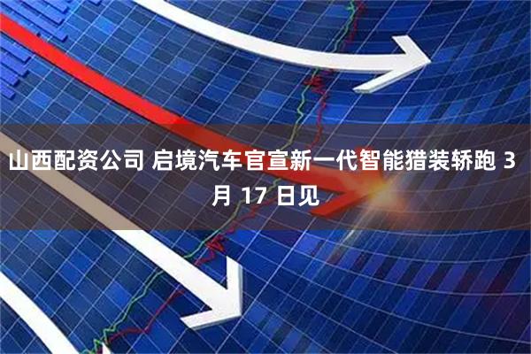 山西配资公司 启境汽车官宣新一代智能猎装轿跑 3 月 17 日见