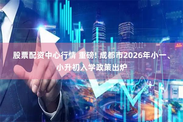 股票配资中心行情 重磅! 成都市2026年小一、小升初入学政策出炉