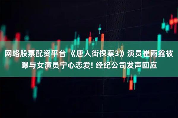 网络股票配资平台 《唐人街探案3》演员崔雨鑫被曝与女演员宁心恋爱! 经纪公司发声回应