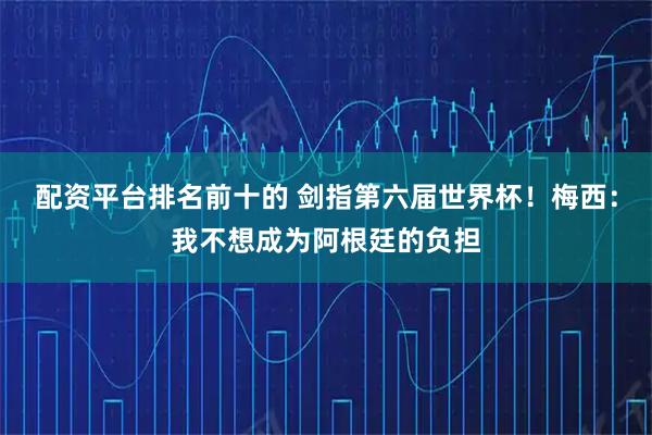 配资平台排名前十的 剑指第六届世界杯！梅西：我不想成为阿根廷的负担