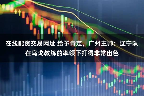 在线配资交易网址 给予肯定，广州主帅：辽宁队在乌戈教练的率领下打得非常出色