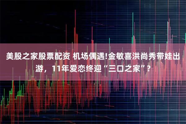 美股之家股票配资 机场偶遇!金敏喜洪尚秀带娃出游,11年爱恋终迎“三口之家”?