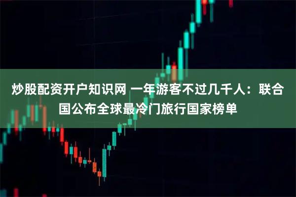 炒股配资开户知识网 一年游客不过几千人:联合国公布全球最冷门旅行国家榜单