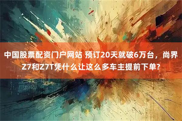 中国股票配资门户网站 预订20天就破6万台,尚界Z7和Z7T凭什么让这么多车主提前下单?