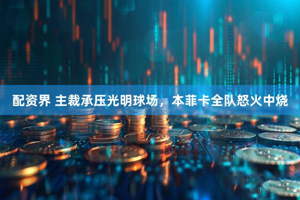 配资界 主裁承压光明球场，本菲卡全队怒火中烧