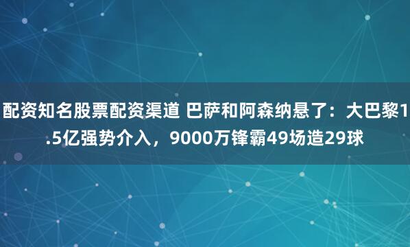 配资知名股票配资渠道 巴萨和阿森纳悬了：大巴黎1.5亿强势介入，9000万锋霸49场造29球