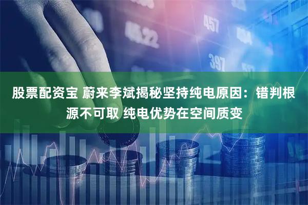 股票配资宝 蔚来李斌揭秘坚持纯电原因：错判根源不可取 纯电优势在空间质变